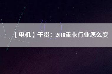 【電機】干貨:2018重卡行業(yè)怎么變 - TECO東元電機 | 變頻器·伺服電機·減速機·電機解決方案