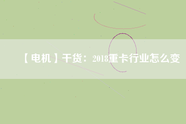 【電機】干貨:2018重卡行業(yè)怎么變 - TECO東元電機 | 變頻器·伺服電機·減速機·電機解決方案