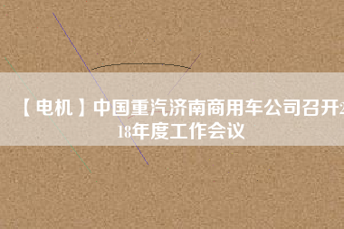 【電機(jī)】中國(guó)重汽濟(jì)南商用車公司召開2018年度工作會(huì)議 - TECO東元電機(jī) | 變頻器·伺服電機(jī)·減速機(jī)·電機(jī)解決方案