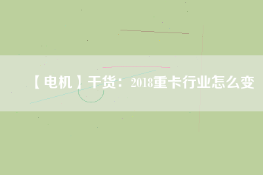 【電機】干貨:2018重卡行業(yè)怎么變 - TECO東元電機 | 變頻器·伺服電機·減速機·電機解決方案