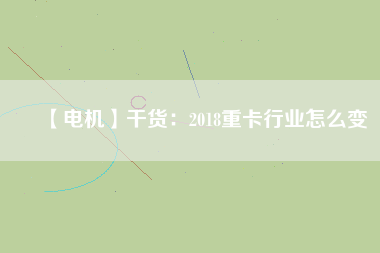 【電機】干貨:2018重卡行業(yè)怎么變 - TECO東元電機 | 變頻器·伺服電機·減速機·電機解決方案