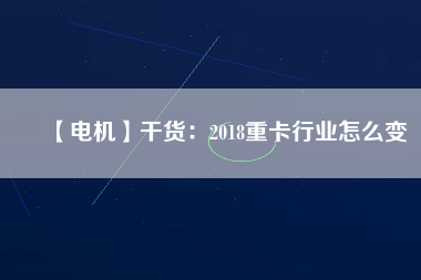 【電機】干貨:2018重卡行業(yè)怎么變 - TECO東元電機 | 變頻器·伺服電機·減速機·電機解決方案