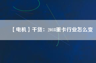 【電機】干貨:2018重卡行業(yè)怎么變 - TECO東元電機 | 變頻器·伺服電機·減速機·電機解決方案