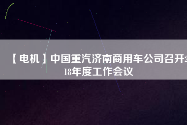 【電機(jī)】中國(guó)重汽濟(jì)南商用車公司召開2018年度工作會(huì)議 - TECO東元電機(jī) | 變頻器·伺服電機(jī)·減速機(jī)·電機(jī)解決方案