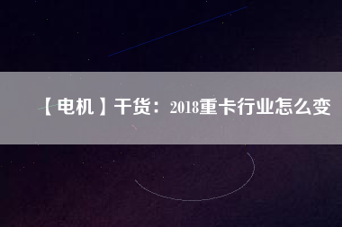 【電機】干貨:2018重卡行業(yè)怎么變 - TECO東元電機 | 變頻器·伺服電機·減速機·電機解決方案