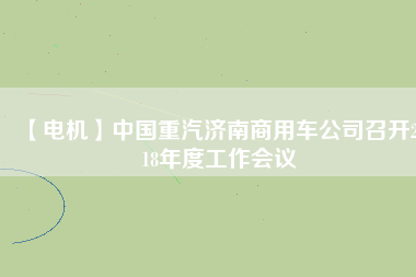 【電機(jī)】中國(guó)重汽濟(jì)南商用車公司召開2018年度工作會(huì)議 - TECO東元電機(jī) | 變頻器·伺服電機(jī)·減速機(jī)·電機(jī)解決方案