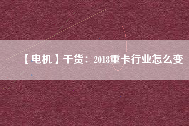 【電機】干貨:2018重卡行業(yè)怎么變 - TECO東元電機 | 變頻器·伺服電機·減速機·電機解決方案
