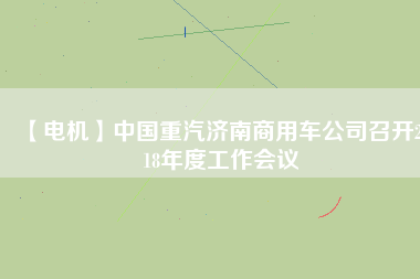 【電機(jī)】中國(guó)重汽濟(jì)南商用車公司召開2018年度工作會(huì)議 - TECO東元電機(jī) | 變頻器·伺服電機(jī)·減速機(jī)·電機(jī)解決方案