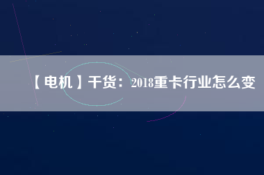【電機】干貨:2018重卡行業(yè)怎么變 - TECO東元電機 | 變頻器·伺服電機·減速機·電機解決方案