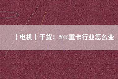 【電機】干貨:2018重卡行業(yè)怎么變 - TECO東元電機 | 變頻器·伺服電機·減速機·電機解決方案
