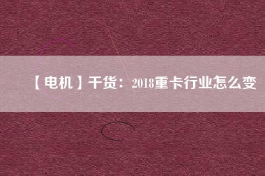 【電機】干貨:2018重卡行業(yè)怎么變 - TECO東元電機 | 變頻器·伺服電機·減速機·電機解決方案