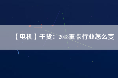 【電機】干貨:2018重卡行業(yè)怎么變 - TECO東元電機 | 變頻器·伺服電機·減速機·電機解決方案