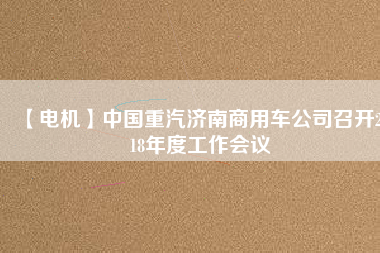 【電機(jī)】中國(guó)重汽濟(jì)南商用車公司召開2018年度工作會(huì)議 - TECO東元電機(jī) | 變頻器·伺服電機(jī)·減速機(jī)·電機(jī)解決方案