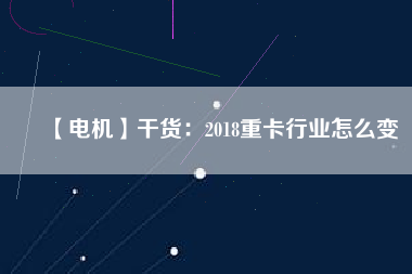 【電機】干貨:2018重卡行業(yè)怎么變 - TECO東元電機 | 變頻器·伺服電機·減速機·電機解決方案