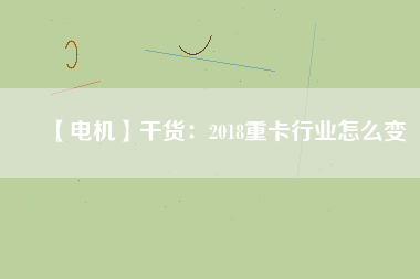 【電機】干貨:2018重卡行業(yè)怎么變 - TECO東元電機 | 變頻器·伺服電機·減速機·電機解決方案
