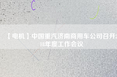 【電機(jī)】中國(guó)重汽濟(jì)南商用車公司召開2018年度工作會(huì)議 - TECO東元電機(jī) | 變頻器·伺服電機(jī)·減速機(jī)·電機(jī)解決方案