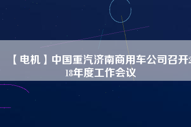 【電機(jī)】中國(guó)重汽濟(jì)南商用車公司召開2018年度工作會(huì)議 - TECO東元電機(jī) | 變頻器·伺服電機(jī)·減速機(jī)·電機(jī)解決方案