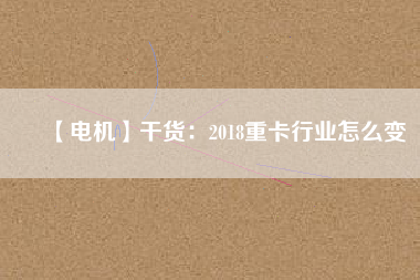 【電機】干貨:2018重卡行業(yè)怎么變 - TECO東元電機 | 變頻器·伺服電機·減速機·電機解決方案