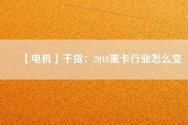 【電機】干貨:2018重卡行業(yè)怎么變 - TECO東元電機 | 變頻器·伺服電機·減速機·電機解決方案