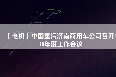 【電機(jī)】中國(guó)重汽濟(jì)南商用車公司召開2018年度工作會(huì)議 - TECO東元電機(jī) | 變頻器·伺服電機(jī)·減速機(jī)·電機(jī)解決方案