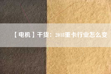 【電機】干貨:2018重卡行業(yè)怎么變 - TECO東元電機 | 變頻器·伺服電機·減速機·電機解決方案