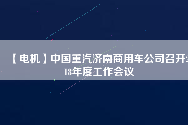 【電機(jī)】中國(guó)重汽濟(jì)南商用車公司召開2018年度工作會(huì)議 - TECO東元電機(jī) | 變頻器·伺服電機(jī)·減速機(jī)·電機(jī)解決方案