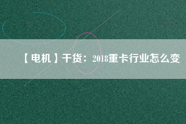 【電機】干貨:2018重卡行業(yè)怎么變 - TECO東元電機 | 變頻器·伺服電機·減速機·電機解決方案
