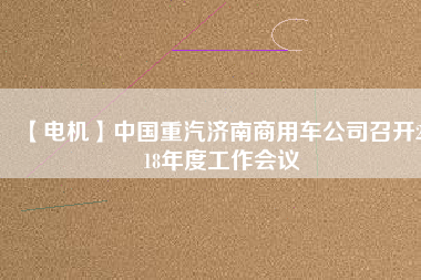 【電機(jī)】中國(guó)重汽濟(jì)南商用車公司召開2018年度工作會(huì)議 - TECO東元電機(jī) | 變頻器·伺服電機(jī)·減速機(jī)·電機(jī)解決方案