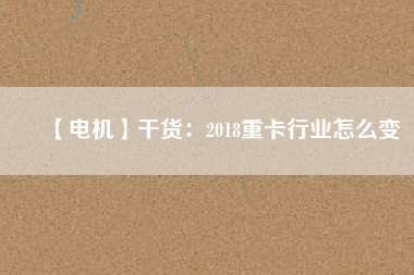 【電機】干貨:2018重卡行業(yè)怎么變 - TECO東元電機 | 變頻器·伺服電機·減速機·電機解決方案
