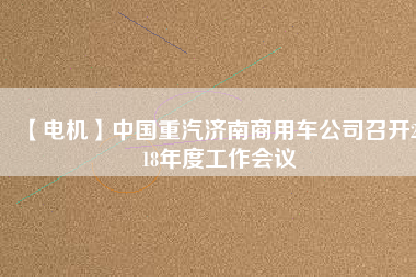 【電機(jī)】中國(guó)重汽濟(jì)南商用車公司召開2018年度工作會(huì)議 - TECO東元電機(jī) | 變頻器·伺服電機(jī)·減速機(jī)·電機(jī)解決方案
