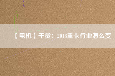 【電機】干貨:2018重卡行業(yè)怎么變 - TECO東元電機 | 變頻器·伺服電機·減速機·電機解決方案