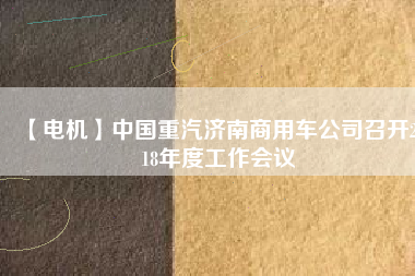 【電機(jī)】中國(guó)重汽濟(jì)南商用車公司召開2018年度工作會(huì)議 - TECO東元電機(jī) | 變頻器·伺服電機(jī)·減速機(jī)·電機(jī)解決方案