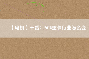 【電機】干貨:2018重卡行業(yè)怎么變 - TECO東元電機 | 變頻器·伺服電機·減速機·電機解決方案