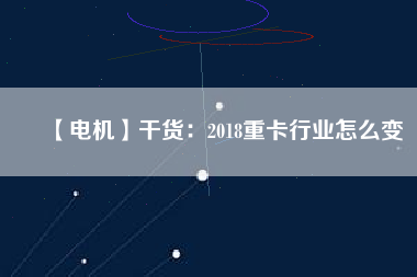 【電機】干貨:2018重卡行業(yè)怎么變 - TECO東元電機 | 變頻器·伺服電機·減速機·電機解決方案