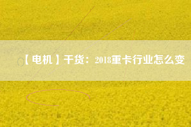 【電機】干貨:2018重卡行業(yè)怎么變 - TECO東元電機 | 變頻器·伺服電機·減速機·電機解決方案