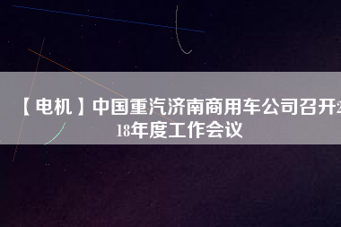 【電機(jī)】中國(guó)重汽濟(jì)南商用車公司召開2018年度工作會(huì)議 - TECO東元電機(jī) | 變頻器·伺服電機(jī)·減速機(jī)·電機(jī)解決方案