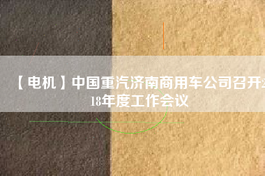 【電機(jī)】中國(guó)重汽濟(jì)南商用車公司召開2018年度工作會(huì)議 - TECO東元電機(jī) | 變頻器·伺服電機(jī)·減速機(jī)·電機(jī)解決方案
