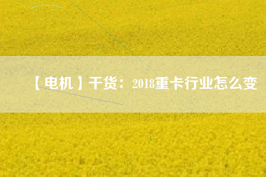 【電機】干貨:2018重卡行業(yè)怎么變 - TECO東元電機 | 變頻器·伺服電機·減速機·電機解決方案