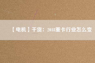 【電機】干貨:2018重卡行業(yè)怎么變 - TECO東元電機 | 變頻器·伺服電機·減速機·電機解決方案
