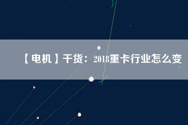 【電機】干貨:2018重卡行業(yè)怎么變 - TECO東元電機 | 變頻器·伺服電機·減速機·電機解決方案