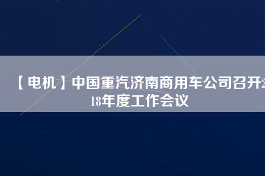 【電機(jī)】中國(guó)重汽濟(jì)南商用車公司召開2018年度工作會(huì)議 - TECO東元電機(jī) | 變頻器·伺服電機(jī)·減速機(jī)·電機(jī)解決方案