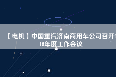 【電機(jī)】中國(guó)重汽濟(jì)南商用車公司召開2018年度工作會(huì)議 - TECO東元電機(jī) | 變頻器·伺服電機(jī)·減速機(jī)·電機(jī)解決方案