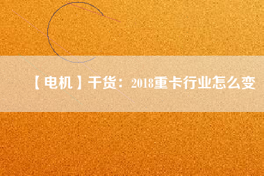 【電機】干貨:2018重卡行業(yè)怎么變 - TECO東元電機 | 變頻器·伺服電機·減速機·電機解決方案