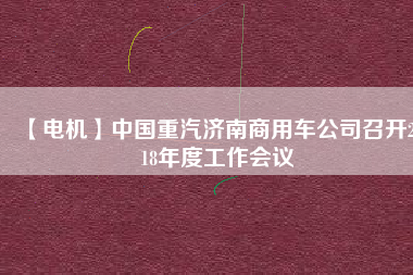 【電機(jī)】中國(guó)重汽濟(jì)南商用車公司召開2018年度工作會(huì)議 - TECO東元電機(jī) | 變頻器·伺服電機(jī)·減速機(jī)·電機(jī)解決方案