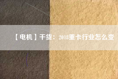 【電機】干貨:2018重卡行業(yè)怎么變 - TECO東元電機 | 變頻器·伺服電機·減速機·電機解決方案