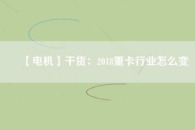 【電機】干貨:2018重卡行業(yè)怎么變 - TECO東元電機 | 變頻器·伺服電機·減速機·電機解決方案