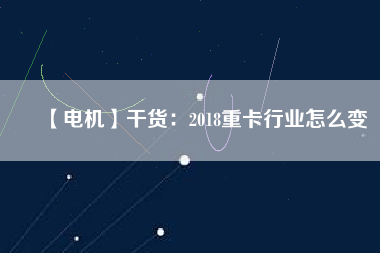 【電機】干貨:2018重卡行業(yè)怎么變 - TECO東元電機 | 變頻器·伺服電機·減速機·電機解決方案