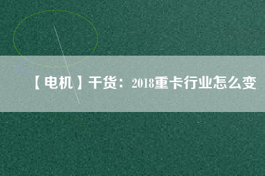 【電機】干貨:2018重卡行業(yè)怎么變 - TECO東元電機 | 變頻器·伺服電機·減速機·電機解決方案