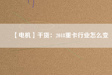 【電機】干貨:2018重卡行業(yè)怎么變 - TECO東元電機 | 變頻器·伺服電機·減速機·電機解決方案