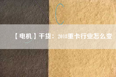 【電機】干貨:2018重卡行業(yè)怎么變 - TECO東元電機 | 變頻器·伺服電機·減速機·電機解決方案